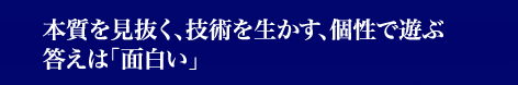 本質を見抜く、技術を生かす、個性で遊ぶ 答えは「面白い」