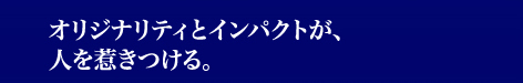 オリジナリティとインパクトが、人を惹きつける。
