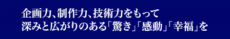 企画力、制作力、技術力をもって深みと広がりのある「驚き」「感動」「幸福」を